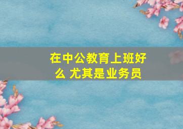 在中公教育上班好么 尤其是业务员